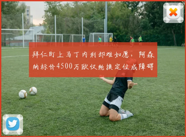 拜仁盯上马丁内利却难如愿，阿森纳标价4500万欧仅轮换定位成障碍