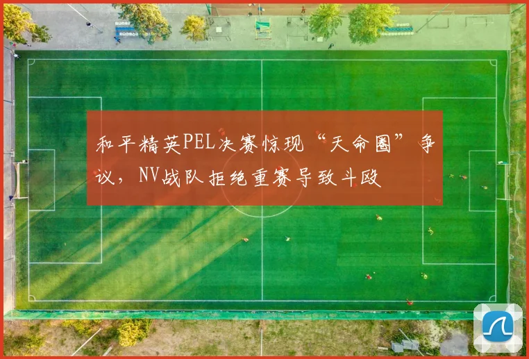和平精英PEL决赛惊现“天命圈”争议，NV战队拒绝重赛导致斗殴
