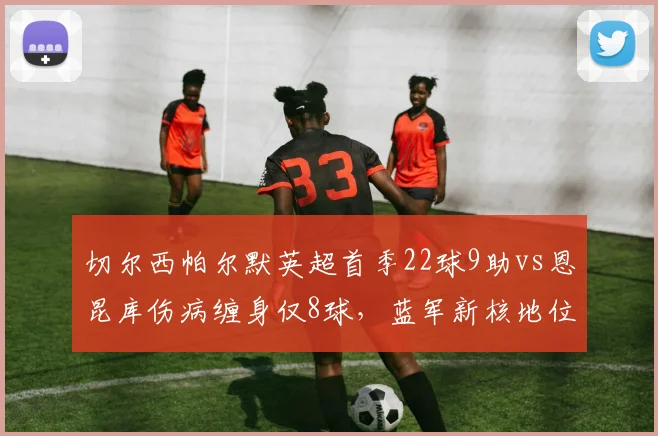 切尔西帕尔默英超首季22球9助vs恩昆库伤病缠身仅8球，蓝军新核地位已定