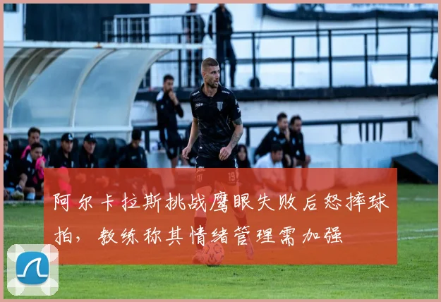 阿尔卡拉斯挑战鹰眼失败后怒摔球拍，教练称其情绪管理需加强