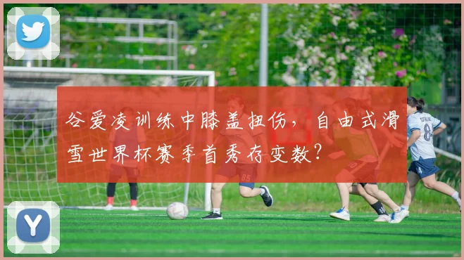 谷爱凌训练中膝盖扭伤，自由式滑雪世界杯赛季首秀存变数？