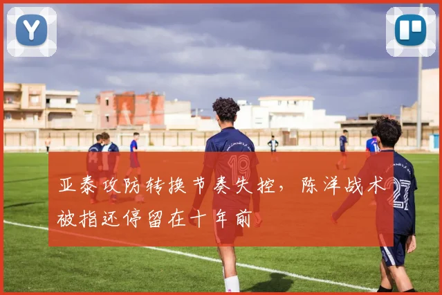 亚泰攻防转换节奏失控，陈洋战术被指还停留在十年前