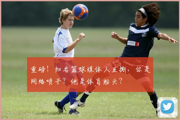 重磅！知名篮球媒体人互撕，你是网络喷子？他是体育粉头？