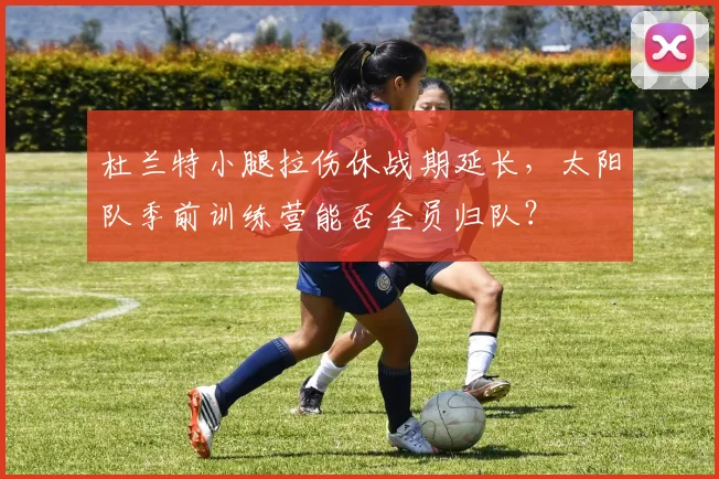 杜兰特小腿拉伤休战期延长，太阳队季前训练营能否全员归队？
