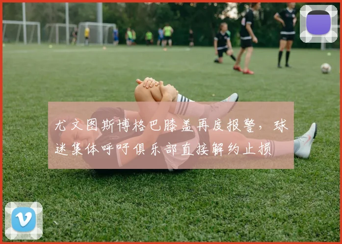尤文图斯博格巴膝盖再度报警,球迷集体呼吁俱乐部直接解约止损